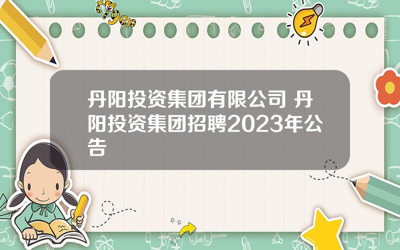 丹阳投资集团有限公司 丹阳投资集团招聘2023年公告